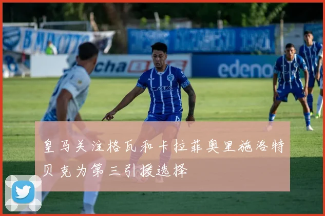 皇马关注格瓦和卡拉菲奥里施洛特贝克为第三引援选择