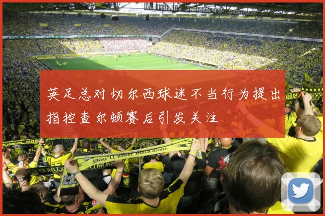 英足总对切尔西球迷不当行为提出指控查尔顿赛后引发关注