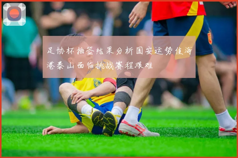足协杯抽签结果分析国安运势佳海港泰山面临挑战赛程艰难