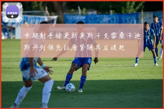 中超射手榜更新奥斯卡克雷桑卡迪斯并列领先拉唐紧随其后追赶