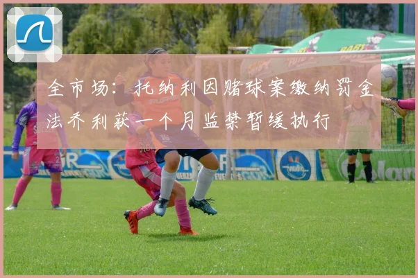 全市场：托纳利因赌球案缴纳罚金法乔利获一个月监禁暂缓执行