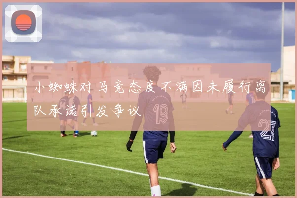 小蜘蛛对马竞态度不满因未履行离队承诺引发争议