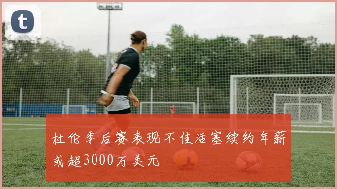 杜伦季后赛表现不佳活塞续约年薪或超3000万美元