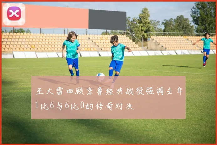 王大雷回顾京鲁经典战役强调去年1比6与6比0的传奇对决
