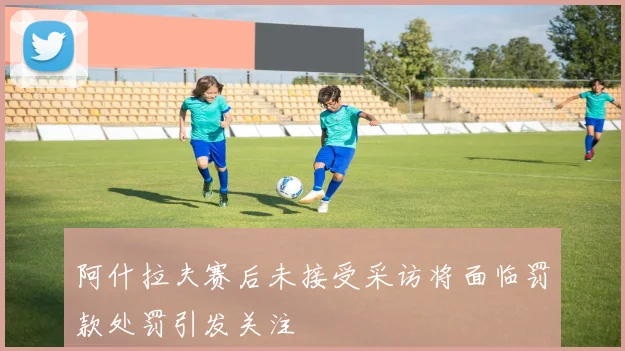 阿什拉夫赛后未接受采访将面临罚款处罚引发关注