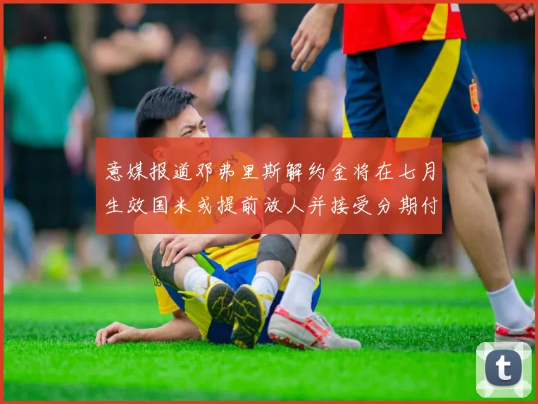 意媒报道邓弗里斯解约金将在七月生效国米或提前放人并接受分期付款