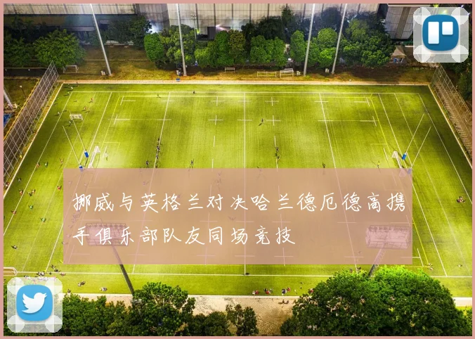 挪威与英格兰对决哈兰德厄德高携手俱乐部队友同场竞技