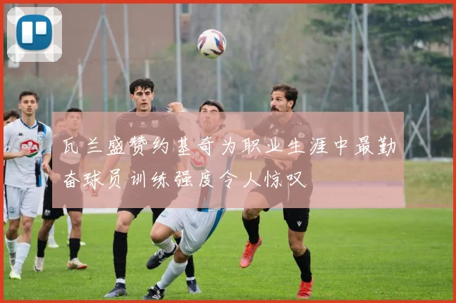 瓦兰盛赞约基奇为职业生涯中最勤奋球员训练强度令人惊叹