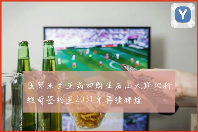 国际米兰正式回购亚历山大斯坦科维奇签约至2031年再续辉煌