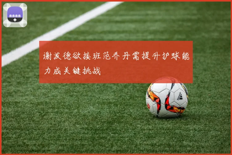 谢泼德欲接班范乔丹需提升护球能力成关键挑战