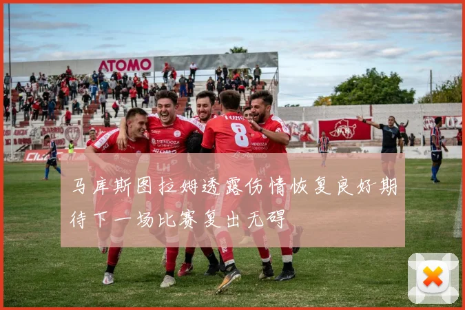 马库斯图拉姆透露伤情恢复良好期待下一场比赛复出无碍